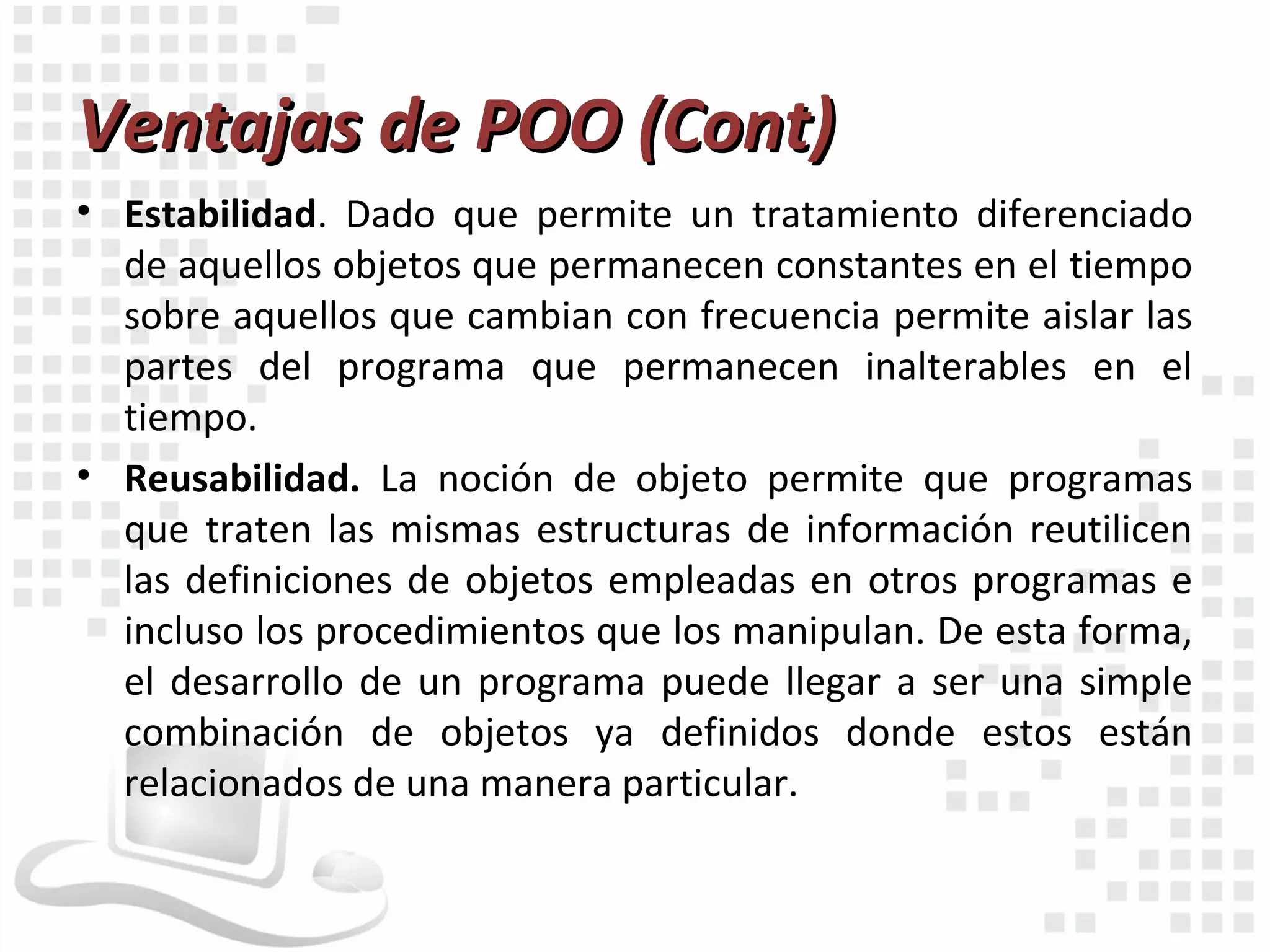 Ventajas de POO (Cont)
• Estabilidad. Dado que permite un tratamiento diferenciado
  de aquellos objetos que permanecen constantes en el tiempo
  sobre aquellos que cambian con frecuencia permite aislar las
  partes del programa que permanecen inalterables en el
  tiempo.
• Reusabilidad. La noción de objeto permite que programas
  que traten las mismas estructuras de información reutilicen
  las definiciones de objetos empleadas en otros programas e
  incluso los procedimientos que los manipulan. De esta forma,
  el desarrollo de un programa puede llegar a ser una simple
  combinación de objetos ya definidos donde estos están
  relacionados de una manera particular.
 