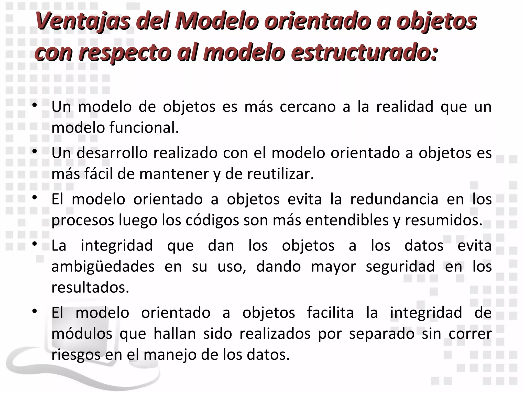 Ventajas del Modelo orientado a objetos
con respecto al modelo estructurado:
• Un modelo de objetos es más cercano a la realidad que un
  modelo funcional.
• Un desarrollo realizado con el modelo orientado a objetos es
  más fácil de mantener y de reutilizar.
• El modelo orientado a objetos evita la redundancia en los
  procesos luego los códigos son más entendibles y resumidos.
• La integridad que dan los objetos a los datos evita
  ambigüedades en su uso, dando mayor seguridad en los
  resultados.
• El modelo orientado a objetos facilita la integridad de
  módulos que hallan sido realizados por separado sin correr
  riesgos en el manejo de los datos.
 
