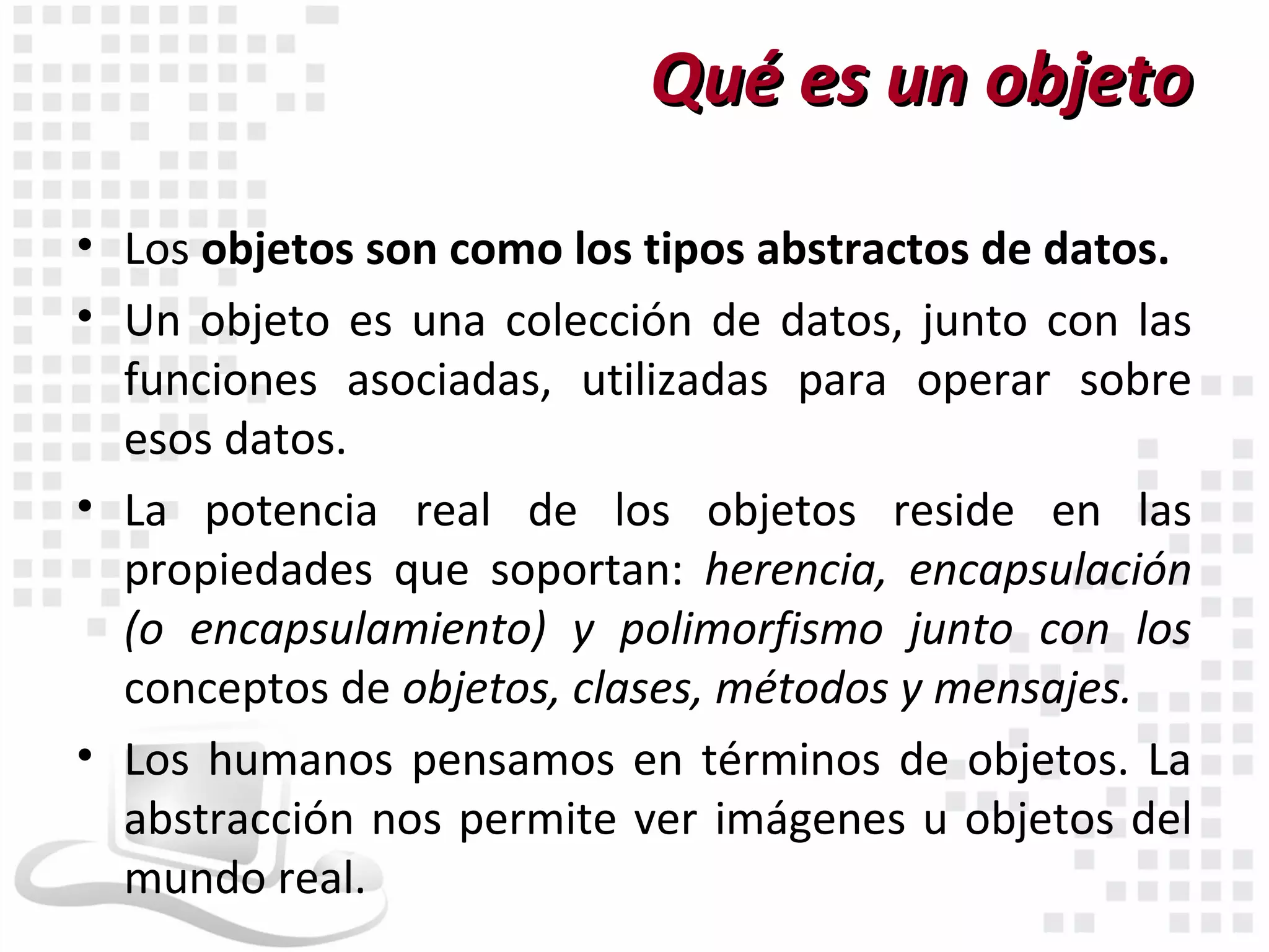 Qué es un objeto

• Los objetos son como los tipos abstractos de datos.
• Un objeto es una colección de datos, junto con las
  funciones asociadas, utilizadas para operar sobre
  esos datos.
• La potencia real de los objetos reside en las
  propiedades que soportan: herencia, encapsulación
  (o encapsulamiento) y polimorfismo junto con los
  conceptos de objetos, clases, métodos y mensajes.
• Los humanos pensamos en términos de objetos. La
  abstracción nos permite ver imágenes u objetos del
  mundo real.
 