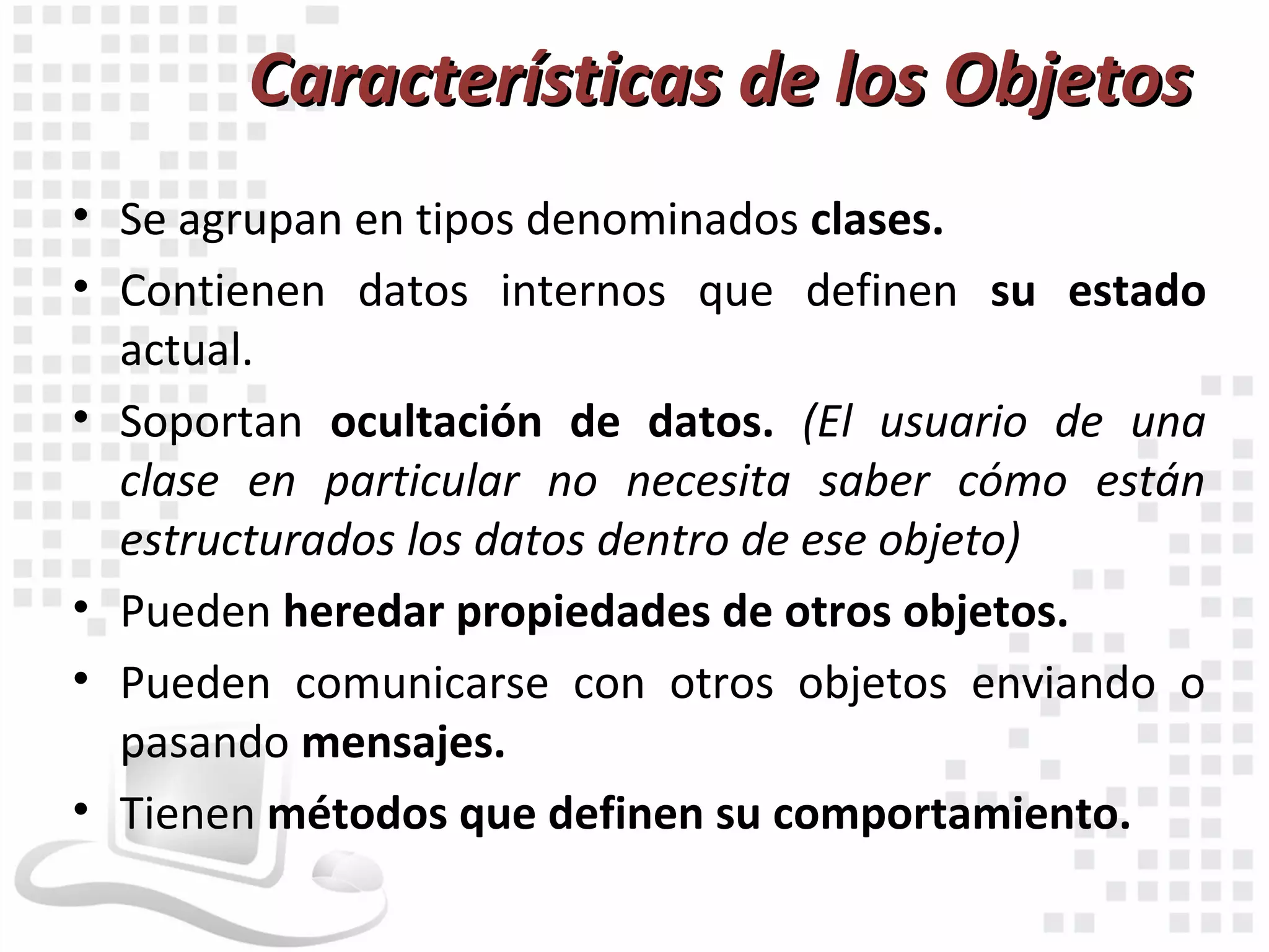 Características de los Objetos
• Se agrupan en tipos denominados clases.
• Contienen datos internos que definen su estado
  actual.
• Soportan ocultación de datos. (El usuario de una
  clase en particular no necesita saber cómo están
  estructurados los datos dentro de ese objeto)
• Pueden heredar propiedades de otros objetos.
• Pueden comunicarse con otros objetos enviando o
  pasando mensajes.
• Tienen métodos que definen su comportamiento.
 