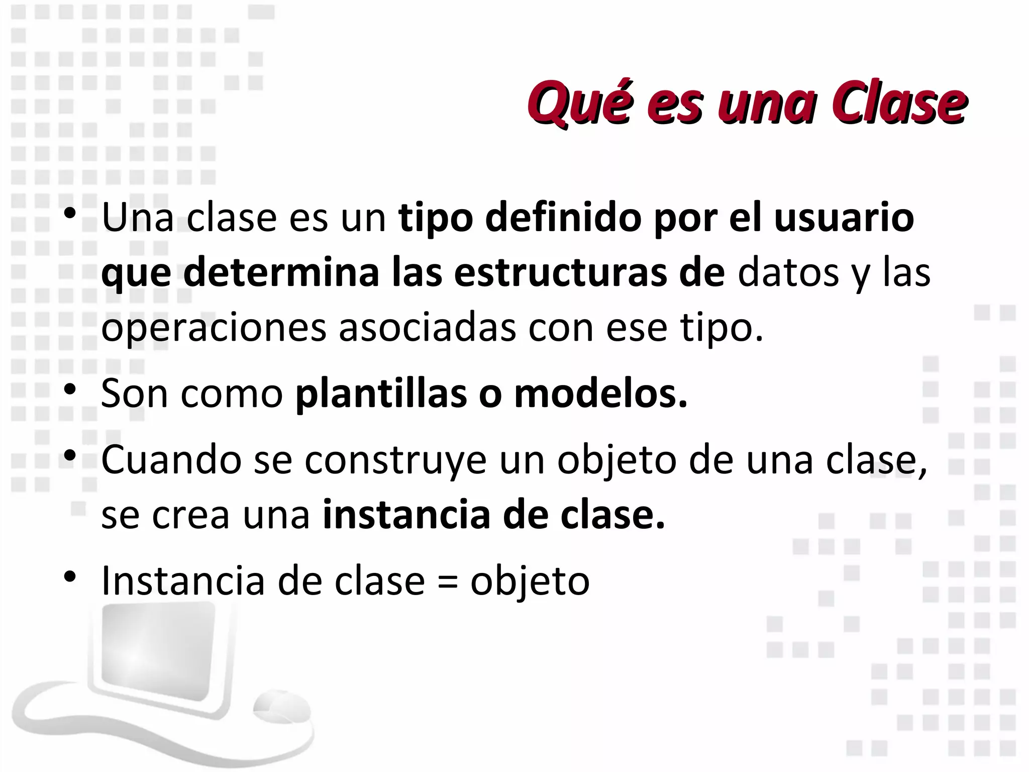 Qué es una Clase
• Una clase es un tipo definido por el usuario
  que determina las estructuras de datos y las
  operaciones asociadas con ese tipo.
• Son como plantillas o modelos.
• Cuando se construye un objeto de una clase,
  se crea una instancia de clase.
• Instancia de clase = objeto
 
