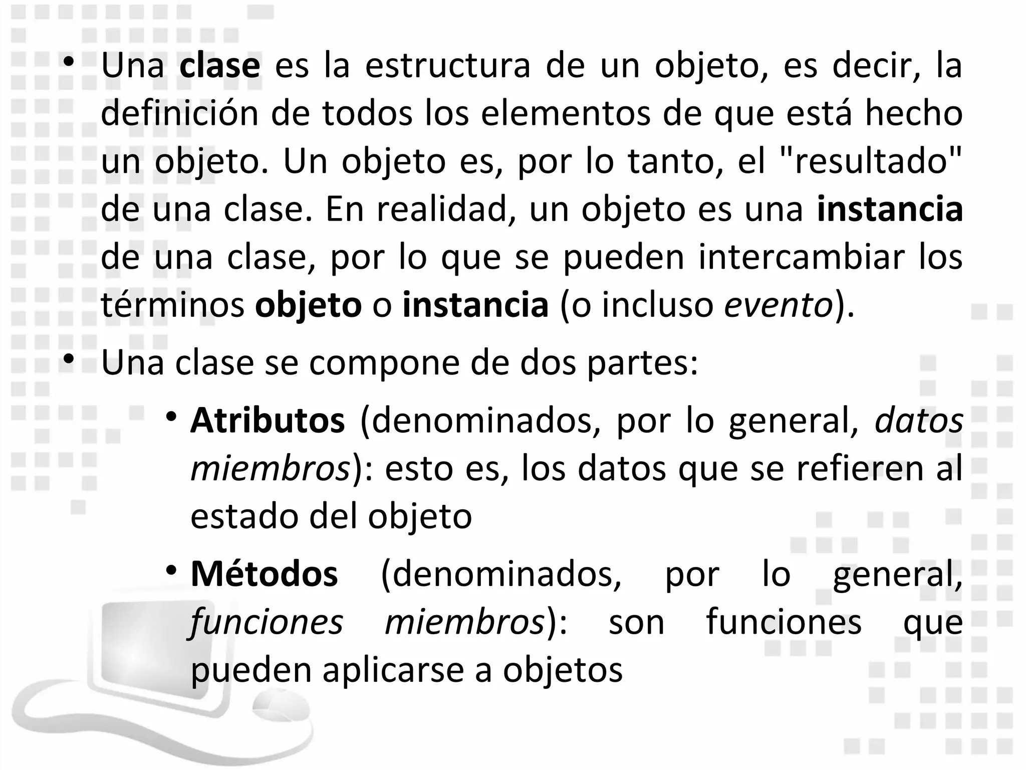 • Una clase es la estructura de un objeto, es decir, la
  definición de todos los elementos de que está hecho
  un objeto. Un objeto es, por lo tanto, el "resultado"
  de una clase. En realidad, un objeto es una instancia
  de una clase, por lo que se pueden intercambiar los
  términos objeto o instancia (o incluso evento).
• Una clase se compone de dos partes:
      • Atributos (denominados, por lo general, datos
        miembros): esto es, los datos que se refieren al
        estado del objeto
      • Métodos (denominados, por lo general,
        funciones miembros): son funciones que
        pueden aplicarse a objetos
 