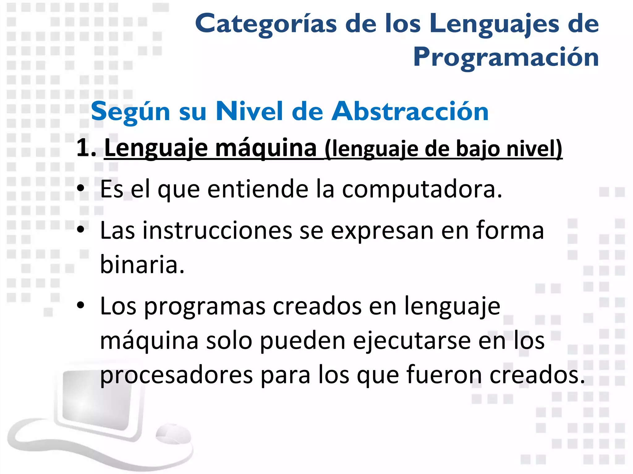 Categorías de los Lenguajes de
                          Programación
 Según su Nivel de Abstracción
1. Lenguaje máquina (lenguaje de bajo nivel)
• Es el que entiende la computadora.
• Las instrucciones se expresan en forma
  binaria.
• Los programas creados en lenguaje
  máquina solo pueden ejecutarse en los
  procesadores para los que fueron creados.
 