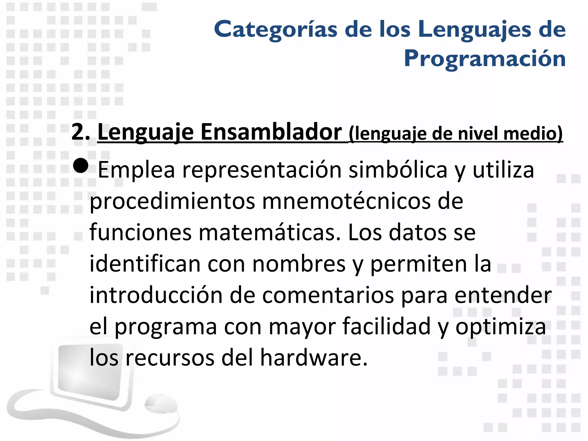 Categorías de los Lenguajes de
                              Programación


2. Lenguaje Ensamblador (lenguaje de nivel medio)
Emplea representación simbólica y utiliza
  procedimientos mnemotécnicos de
  funciones matemáticas. Los datos se
  identifican con nombres y permiten la
  introducción de comentarios para entender
  el programa con mayor facilidad y optimiza
  los recursos del hardware.
 