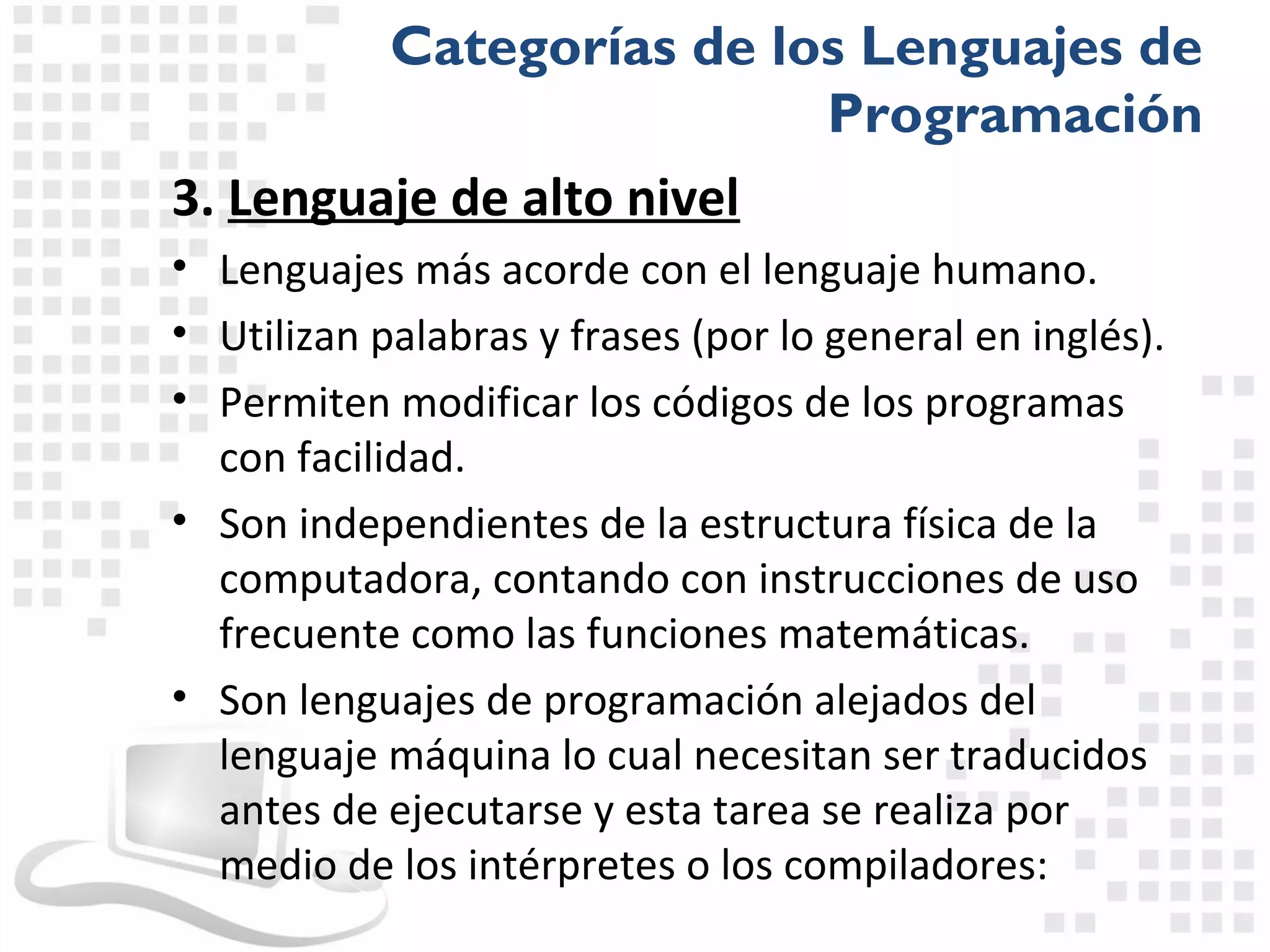 Categorías de los Lenguajes de
                          Programación
3. Lenguaje de alto nivel
• Lenguajes más acorde con el lenguaje humano.
• Utilizan palabras y frases (por lo general en inglés).
• Permiten modificar los códigos de los programas
  con facilidad.
• Son independientes de la estructura física de la
  computadora, contando con instrucciones de uso
  frecuente como las funciones matemáticas.
• Son lenguajes de programación alejados del
  lenguaje máquina lo cual necesitan ser traducidos
  antes de ejecutarse y esta tarea se realiza por
  medio de los intérpretes o los compiladores:
 