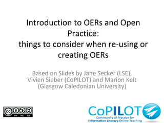 Introduction to OERs and Open 
Practice: 
things to consider when re-using or 
creating OERs 
Based on Slides by Jane Secker (LSE), 
Vivien Sieber (CoPILOT) and Marion Kelt 
(Glasgow Caledonian University) 
 