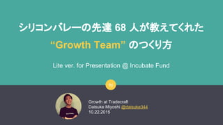 シリコンバレーの先達 68 人が教えてくれた
“Growth Team” のつくり方
Lite ver. for Presentation @ Incubate Fund
Growth at Tradecraft
Daisuke Miyoshi @daisuke344
10.22.2015
by
 