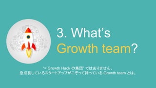 3. What’s
Growth team?
“= Growth Hack の集団” ではありません。
急成長しているスタートアップがこぞって持っている Growth team とは。
 