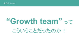 本日のゴール
“Growth team” って
こういうことだったのか！
 