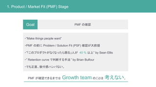 PMF の確認
1. Product / Market Fit (PMF) Stage
Goal
・”Make things people want”
・PMF の前に Problem / Solution Fit (PSF) 確認が大前提
・”「このプロダクトがなくなったら困る」人が 40 % 以上” by Sean Ellis
・” Retention curve で判断する手法” by Brian Bulfour
・でも正直、後付感ハンパない。
PMF が確認できるまでは Growth team のことは 考えない。
 
