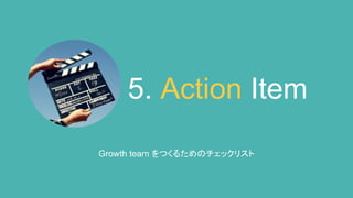 5. Action Item
Growth team をつくるためのチェックリスト
 