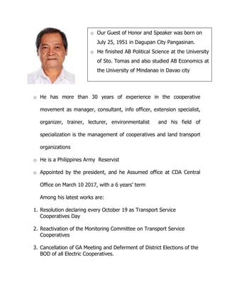 o He has more than 30 years of experience in the cooperative
movement as manager, consultant, info officer, extension specialist,
organizer, trainer, lecturer, environmentalist and his field of
specialization is the management of cooperatives and land transport
organizations
o He is a Philippines Army Reservist
o Appointed by the president, and he Assumed office at CDA Central
Office on March 10 2017, with a 6 years’ term
Among his latest works are:
1. Resolution declaring every October 19 as Transport Service
Cooperatives Day
2. Reactivation of the Monitoring Committee on Transport Service
Cooperatives
3. Cancellation of GA Meeting and Deferment of District Elections of the
BOD of all Electric Cooperatives.
o Our Guest of Honor and Speaker was born on
July 25, 1951 in Dagupan City Pangasinan.
o He finished AB Political Science at the University
of Sto. Tomas and also studied AB Economics at
the University of Mindanao in Davao city
 