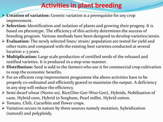 Activities in plant breeding
 Creation of variation: Genetic variation is a prerequisite for any crop
improvement.
 Selection: Identification and isolation of plants and growing their progeny. It is
based on phenotype. The efficiency of this activity determines the success of
breeding program. Various methods have been designed to develop varieties/strain.
 Evaluation: The newly selected lines/ strain/ population are tested for yield and
other traits and compared with the existing best varieties conducted at several
location 2-3 years.
 Multiplication: Large scale production of certified seeds of the released and
notified varieties. It is produced in a step wise manner.
 Distribution: Seed is sold to the farmers who use it for commercial crop cultivation
to reap the economic benefits.
 For an efficient crop improvement programme the above activities have to be
properly co-ordinated and efficiently geared to maximize the output. A deficiency
in any step will reduce the efficiency.
 Semi dwarf wheat (Norin-10), Rice(Dee-Gee-Woo-Gen), Hybrids, Nobilisation of
cane, Hybrid corn, Hybrid in Sorghum, Pearl millet, Hybrid cotton.
 Tomato, Chili, Cucurbits and flower crops.
 Variation occurs in nature by three sources namely mutation, hybridization
(natural) and polyploidy.
 