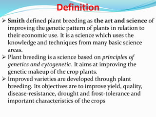 Definition
 Smith defined plant breeding as the art and science of
improving the genetic pattern of plants in relation to
their economic use. It is a science which uses the
knowledge and techniques from many basic science
areas.
 Plant breeding is a science based on principles of
genetics and cytogenetic. It aims at improving the
genetic makeup of the crop plants.
 Improved varieties are developed through plant
breeding. Its objectives are to improve yield, quality,
disease-resistance, drought and frost-tolerance and
important characteristics of the crops
 