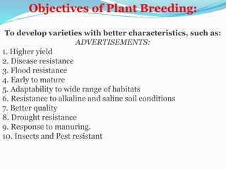 Objectives of Plant Breeding:
To develop varieties with better characteristics, such as:
ADVERTISEMENTS:
1. Higher yield
2. Disease resistance
3. Flood resistance
4. Early to mature
5. Adaptability to wide range of habitats
6. Resistance to alkaline and saline soil conditions
7. Better quality
8. Drought resistance
9. Response to manuring.
10. Insects and Pest resistant
 