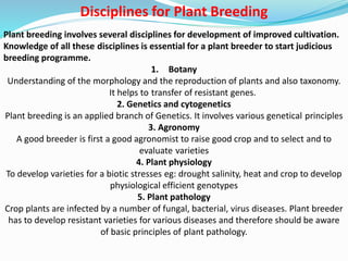 Disciplines for Plant Breeding
Plant breeding involves several disciplines for development of improved cultivation.
Knowledge of all these disciplines is essential for a plant breeder to start judicious
breeding programme.
1. Botany
Understanding of the morphology and the reproduction of plants and also taxonomy.
It helps to transfer of resistant genes.
2. Genetics and cytogenetics
Plant breeding is an applied branch of Genetics. It involves various genetical principles
3. Agronomy
A good breeder is first a good agronomist to raise good crop and to select and to
evaluate varieties
4. Plant physiology
To develop varieties for a biotic stresses eg: drought salinity, heat and crop to develop
physiological efficient genotypes
5. Plant pathology
Crop plants are infected by a number of fungal, bacterial, virus diseases. Plant breeder
has to develop resistant varieties for various diseases and therefore should be aware
of basic principles of plant pathology.
 