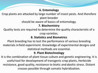 6. Entomology
Crop plants are attacked by large number of insect pests. And therefore
plant breeder
should be aware of basics of entomology.
7. Biochemistry
Quality tests are required to determine the quality characteristic of a
crop varieties.
8. Statistics and Biometrics
Plant breeding has to test the performance of various breeding
materials infield experiment. Knowledge of experimental designs and
statistical methods are essential.
9. Plant Biotechnology
It is the combination of plant tissue culture and genetic engineering. It is
usefultool for development of transgenic crop plants, Herbicide
resistance, good quality, resistance to biotic andaboitic stress. Distant
crosses possible through somatic hybridization.
 