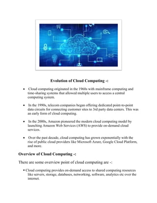 Evolution of Cloud Computing
 Cloud computing originated in the 1960s with mainframe computing and
time-sharing systems that allowed multiple users to access a central
computing system.
 In the 1990s, telecom companies began offering dedicated point
data circuits for connecting customer sites to 3rd party data centers. This was
an early form of cloud computing.
 In the 2000s, Amazon pioneered the modern cloud computing model by
launching Amazon Web Services (AWS) to provide on
services.
 Over the past decade, cloud computing has grown exponentially with the
rise of public cloud providers like Microsoft Azure, Google Cloud Platform,
and more.
Overview of Cloud Computing
There are some overview point of cloud computing are
 Cloud computing provides on
like servers, storage, databases, networking, software, analytics etc over the
internet.
Evolution of Cloud Computing -:
Cloud computing originated in the 1960s with mainframe computing and
sharing systems that allowed multiple users to access a central
In the 1990s, telecom companies began offering dedicated point
onnecting customer sites to 3rd party data centers. This was
an early form of cloud computing.
In the 2000s, Amazon pioneered the modern cloud computing model by
launching Amazon Web Services (AWS) to provide on-demand cloud
r the past decade, cloud computing has grown exponentially with the
rise of public cloud providers like Microsoft Azure, Google Cloud Platform,
Overview of Cloud Computing -:
There are some overview point of cloud computing are -:
ing provides on-demand access to shared computing resources
like servers, storage, databases, networking, software, analytics etc over the
Cloud computing originated in the 1960s with mainframe computing and
sharing systems that allowed multiple users to access a central
In the 1990s, telecom companies began offering dedicated point-to-point
onnecting customer sites to 3rd party data centers. This was
In the 2000s, Amazon pioneered the modern cloud computing model by
demand cloud
r the past decade, cloud computing has grown exponentially with the
rise of public cloud providers like Microsoft Azure, Google Cloud Platform,
demand access to shared computing resources
like servers, storage, databases, networking, software, analytics etc over the
 