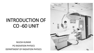 INTRODUCTION OF
CO -60 UNIT
NILESH KUMAR
PG RADIATION PHYSICS
DEPARTMENT OF RADIATION PHYSICS
 