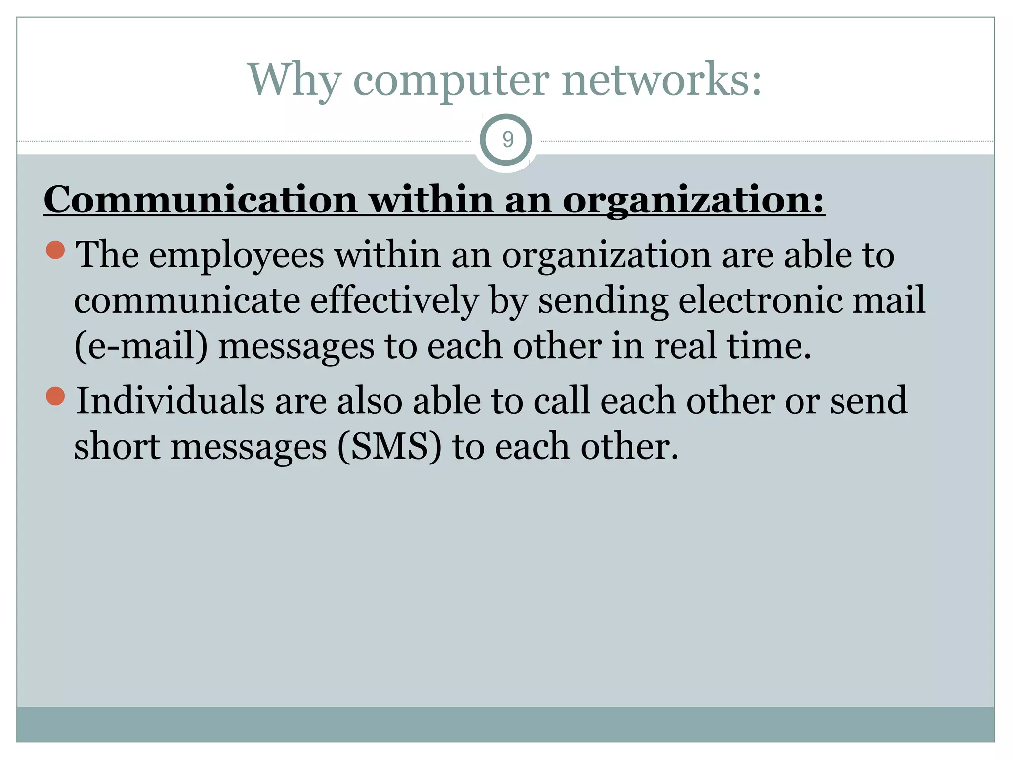 Why computer networks:
9
Communication within an organization:
The employees within an organization are able to
communicate effectively by sending electronic mail
(e-mail) messages to each other in real time.
Individuals are also able to call each other or send
short messages (SMS) to each other.
 