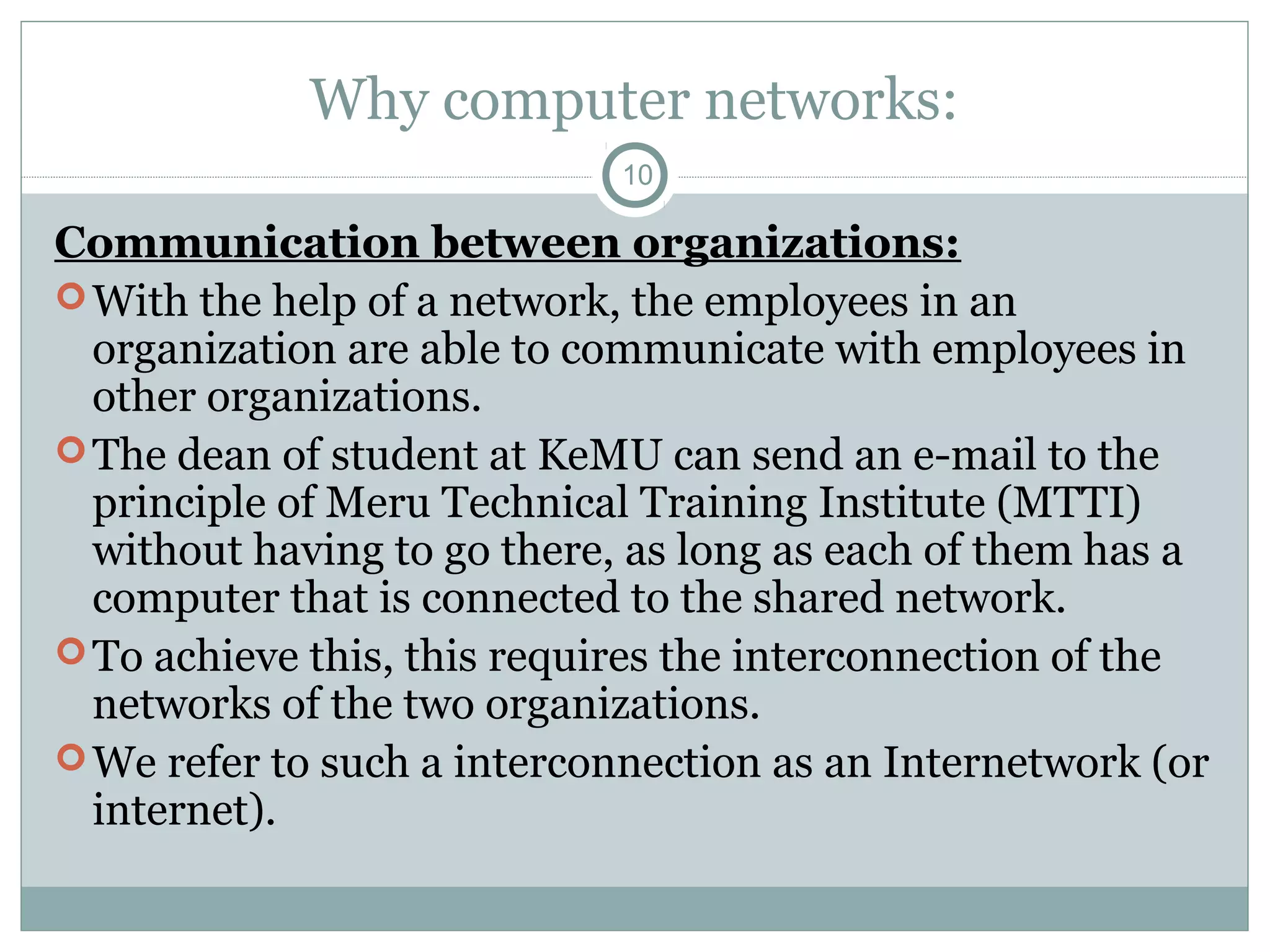 Why computer networks:
10
Communication between organizations:
With the help of a network, the employees in an
organization are able to communicate with employees in
other organizations.
The dean of student at KeMU can send an e-mail to the
principle of Meru Technical Training Institute (MTTI)
without having to go there, as long as each of them has a
computer that is connected to the shared network.
To achieve this, this requires the interconnection of the
networks of the two organizations.
We refer to such a interconnection as an Internetwork (or
internet).
 