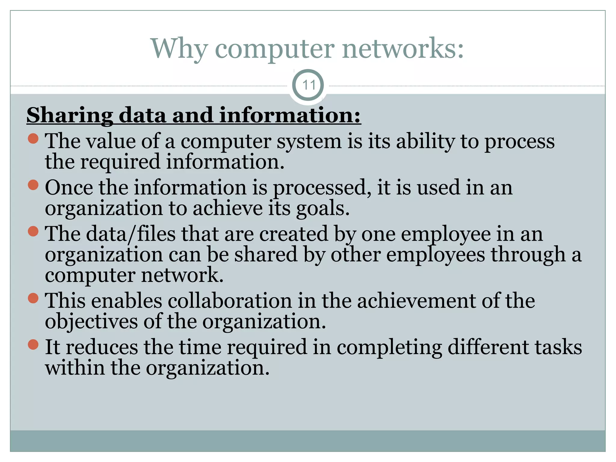 Why computer networks:
11
Sharing data and information:
The value of a computer system is its ability to process
the required information.
Once the information is processed, it is used in an
organization to achieve its goals.
The data/files that are created by one employee in an
organization can be shared by other employees through a
computer network.
This enables collaboration in the achievement of the
objectives of the organization.
It reduces the time required in completing different tasks
within the organization.
 