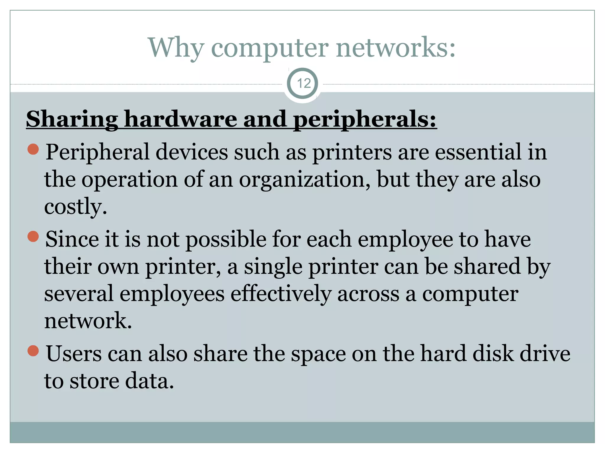 Why computer networks:
12
Sharing hardware and peripherals:
Peripheral devices such as printers are essential in
the operation of an organization, but they are also
costly.
Since it is not possible for each employee to have
their own printer, a single printer can be shared by
several employees effectively across a computer
network.
Users can also share the space on the hard disk drive
to store data.
 