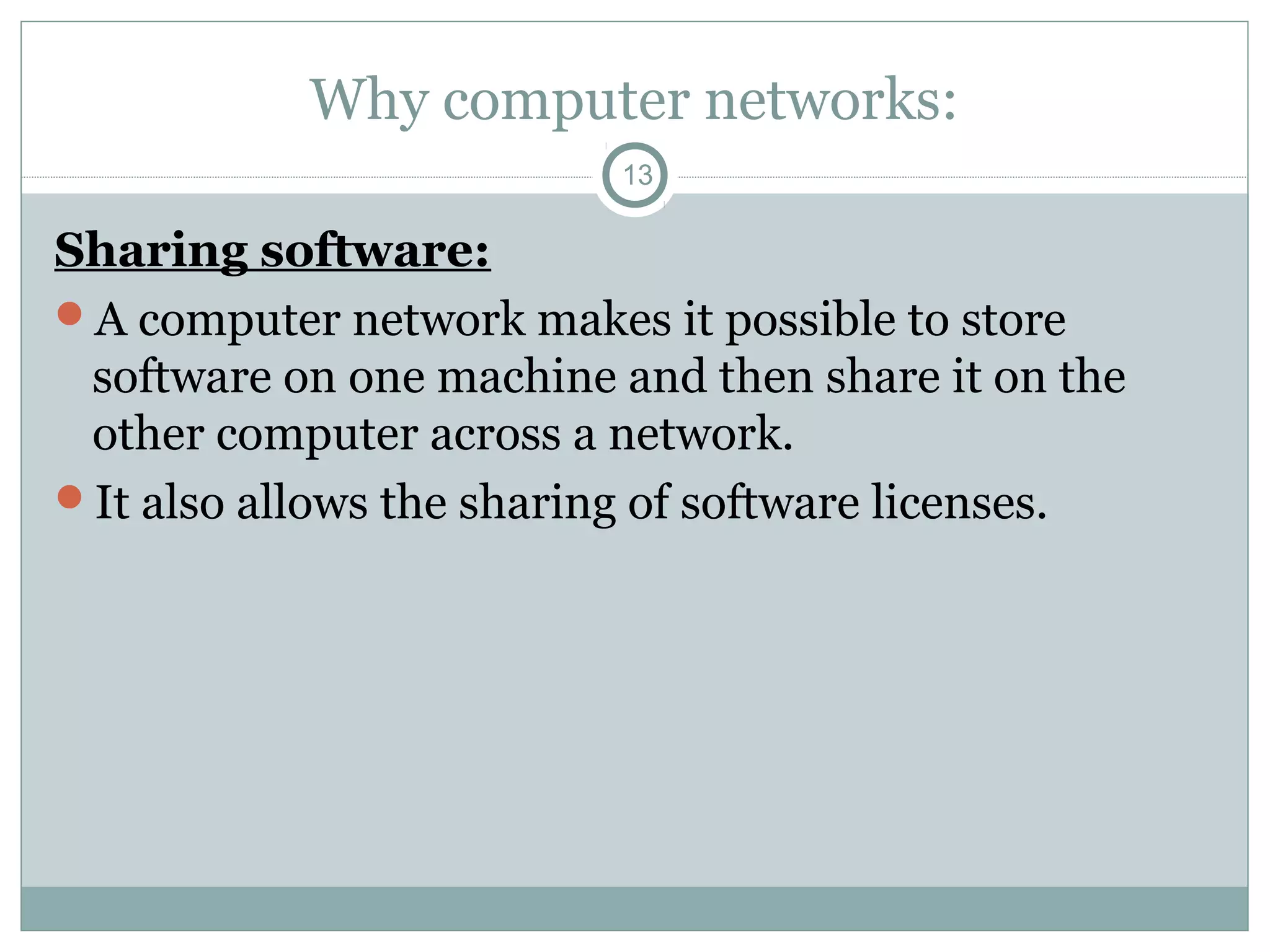Why computer networks:
13
Sharing software:
A computer network makes it possible to store
software on one machine and then share it on the
other computer across a network.
It also allows the sharing of software licenses.
 
