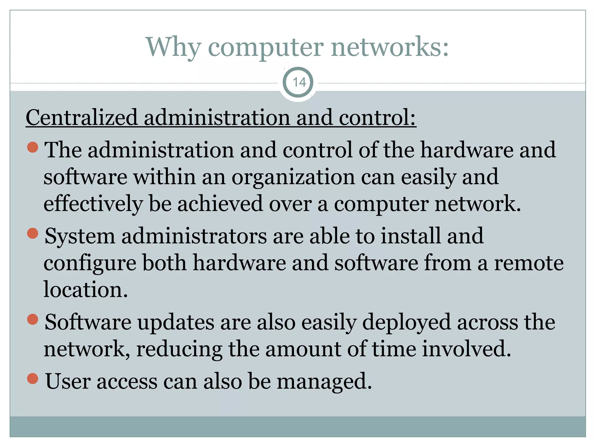 Why computer networks:
14
Centralized administration and control:
The administration and control of the hardware and
software within an organization can easily and
effectively be achieved over a computer network.
System administrators are able to install and
configure both hardware and software from a remote
location.
Software updates are also easily deployed across the
network, reducing the amount of time involved.
User access can also be managed.
 