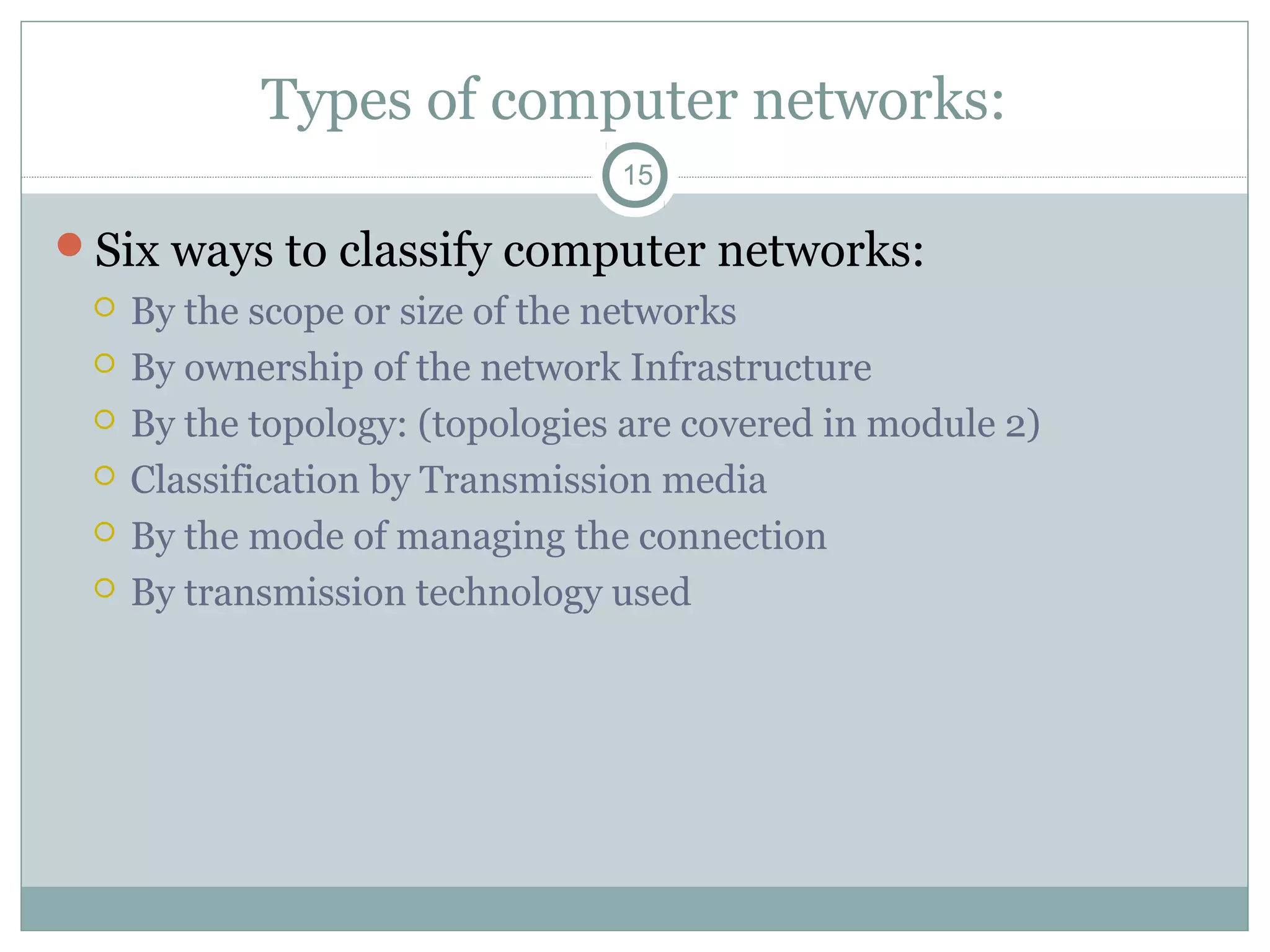 Types of computer networks:
15
Six ways to classify computer networks:
 By the scope or size of the networks
 By ownership of the network Infrastructure
 By the topology: (topologies are covered in module 2)
 Classification by Transmission media
 By the mode of managing the connection
 By transmission technology used
 