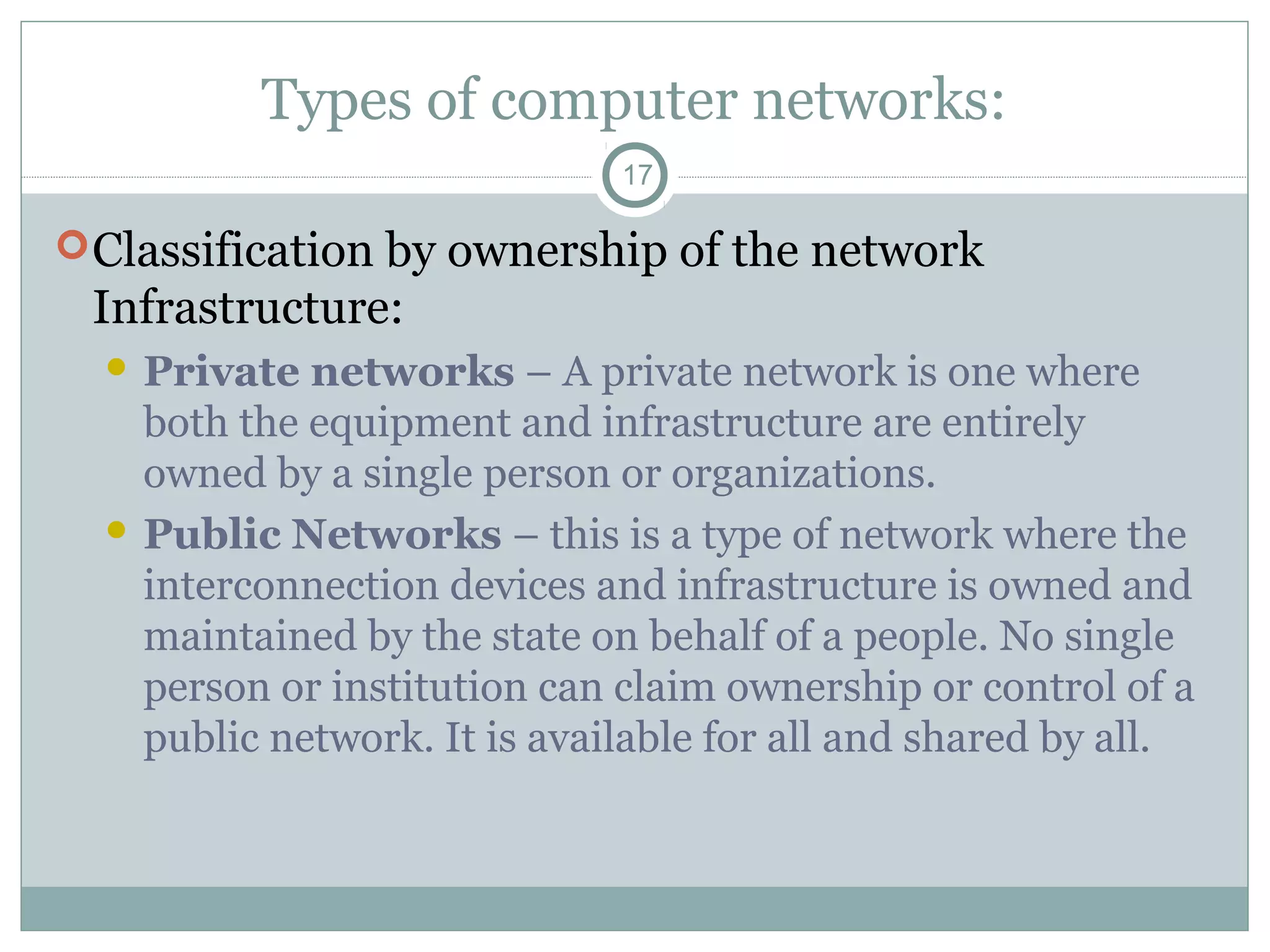 Types of computer networks:
17
Classification by ownership of the network
Infrastructure:
 Private networks – A private network is one where
both the equipment and infrastructure are entirely
owned by a single person or organizations.
 Public Networks – this is a type of network where the
interconnection devices and infrastructure is owned and
maintained by the state on behalf of a people. No single
person or institution can claim ownership or control of a
public network. It is available for all and shared by all.
 