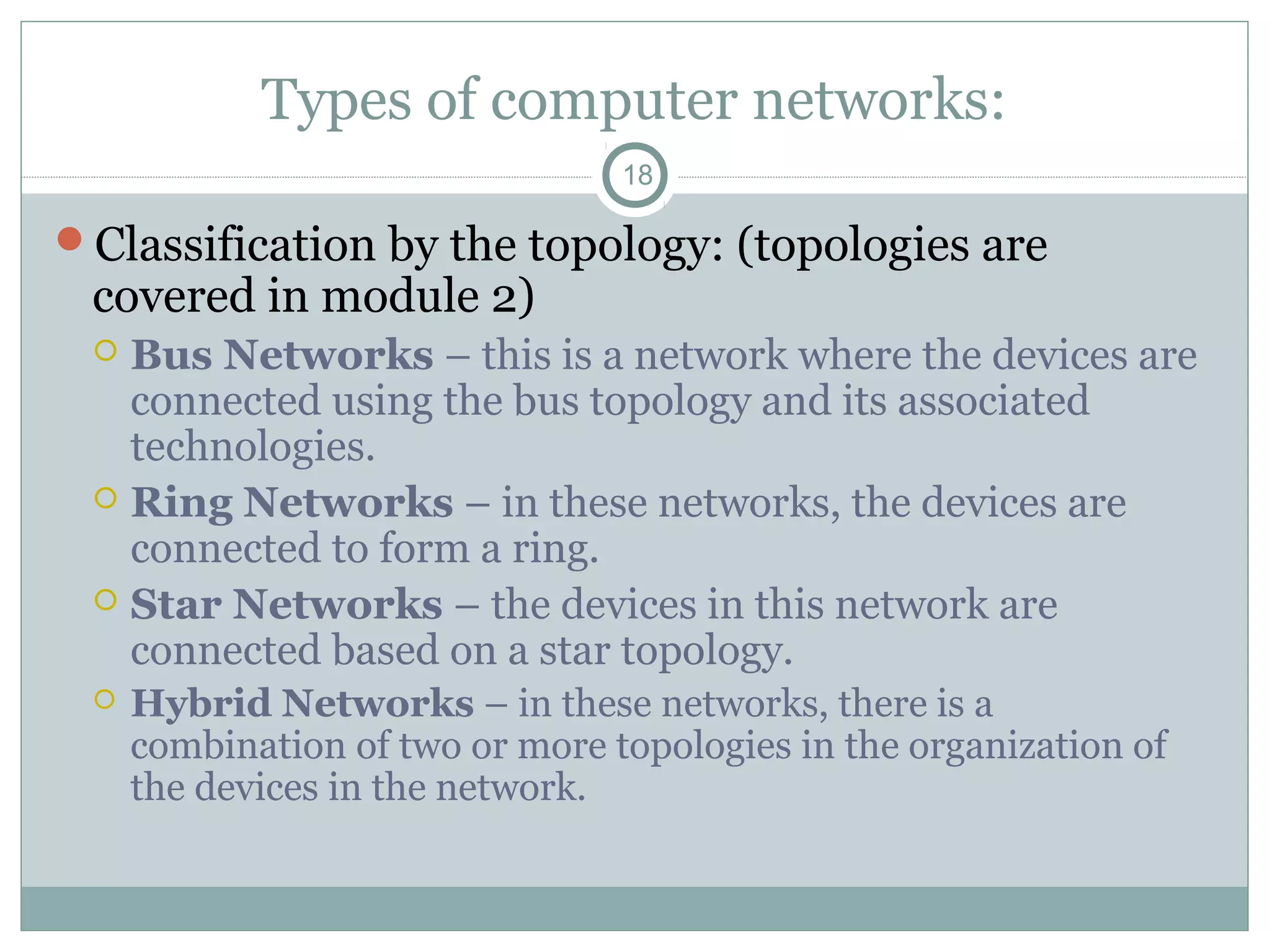 Types of computer networks:
18
Classification by the topology: (topologies are
covered in module 2)
 Bus Networks – this is a network where the devices are
connected using the bus topology and its associated
technologies.
 Ring Networks – in these networks, the devices are
connected to form a ring.
 Star Networks – the devices in this network are
connected based on a star topology.
 Hybrid Networks – in these networks, there is a
combination of two or more topologies in the organization of
the devices in the network.
 