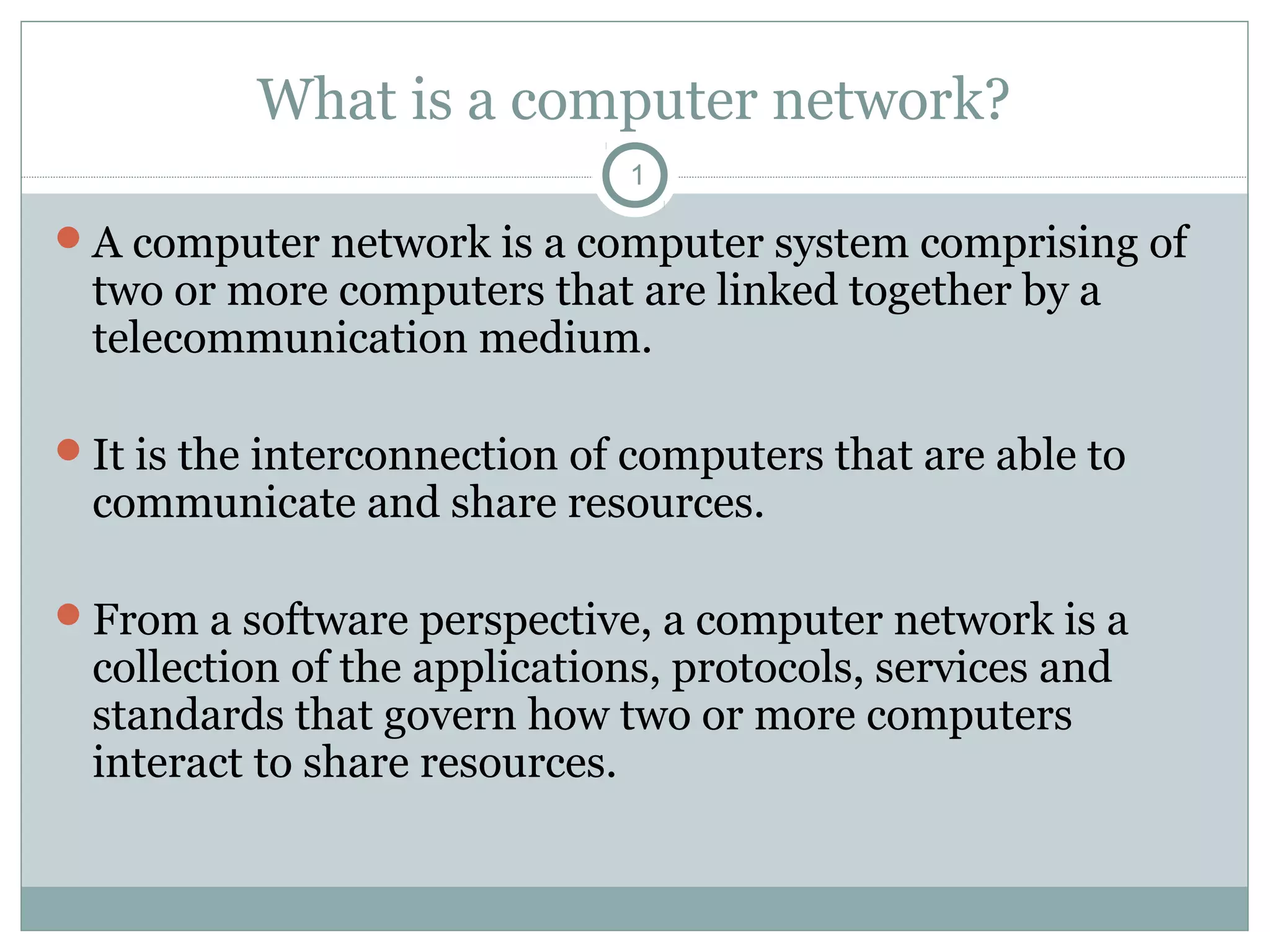 What is a computer network?
1
A computer network is a computer system comprising of
two or more computers that are linked together by a
telecommunication medium.
It is the interconnection of computers that are able to
communicate and share resources.
From a software perspective, a computer network is a
collection of the applications, protocols, services and
standards that govern how two or more computers
interact to share resources.
 