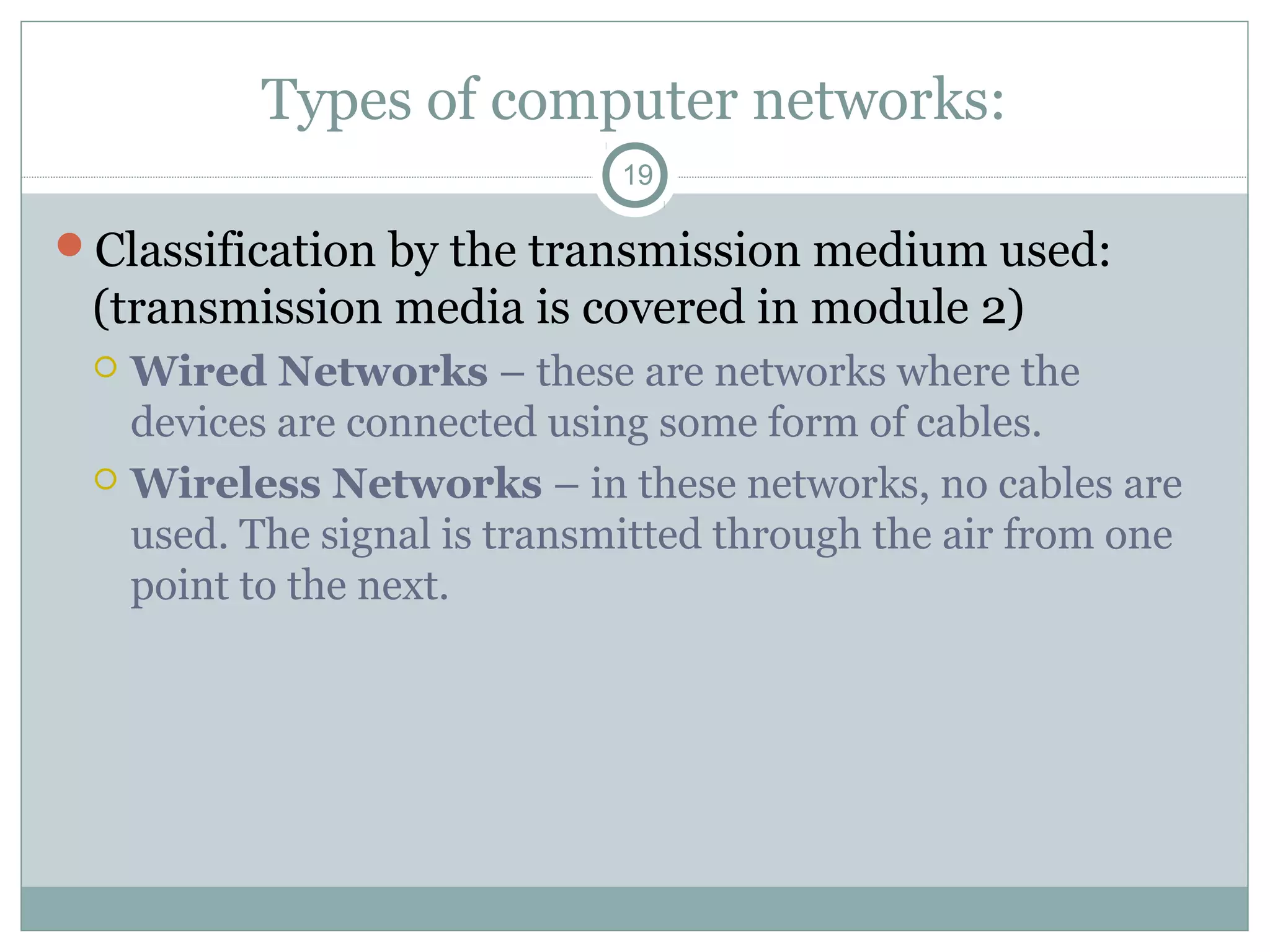 Types of computer networks:
19
Classification by the transmission medium used:
(transmission media is covered in module 2)
 Wired Networks – these are networks where the
devices are connected using some form of cables.
 Wireless Networks – in these networks, no cables are
used. The signal is transmitted through the air from one
point to the next.
 