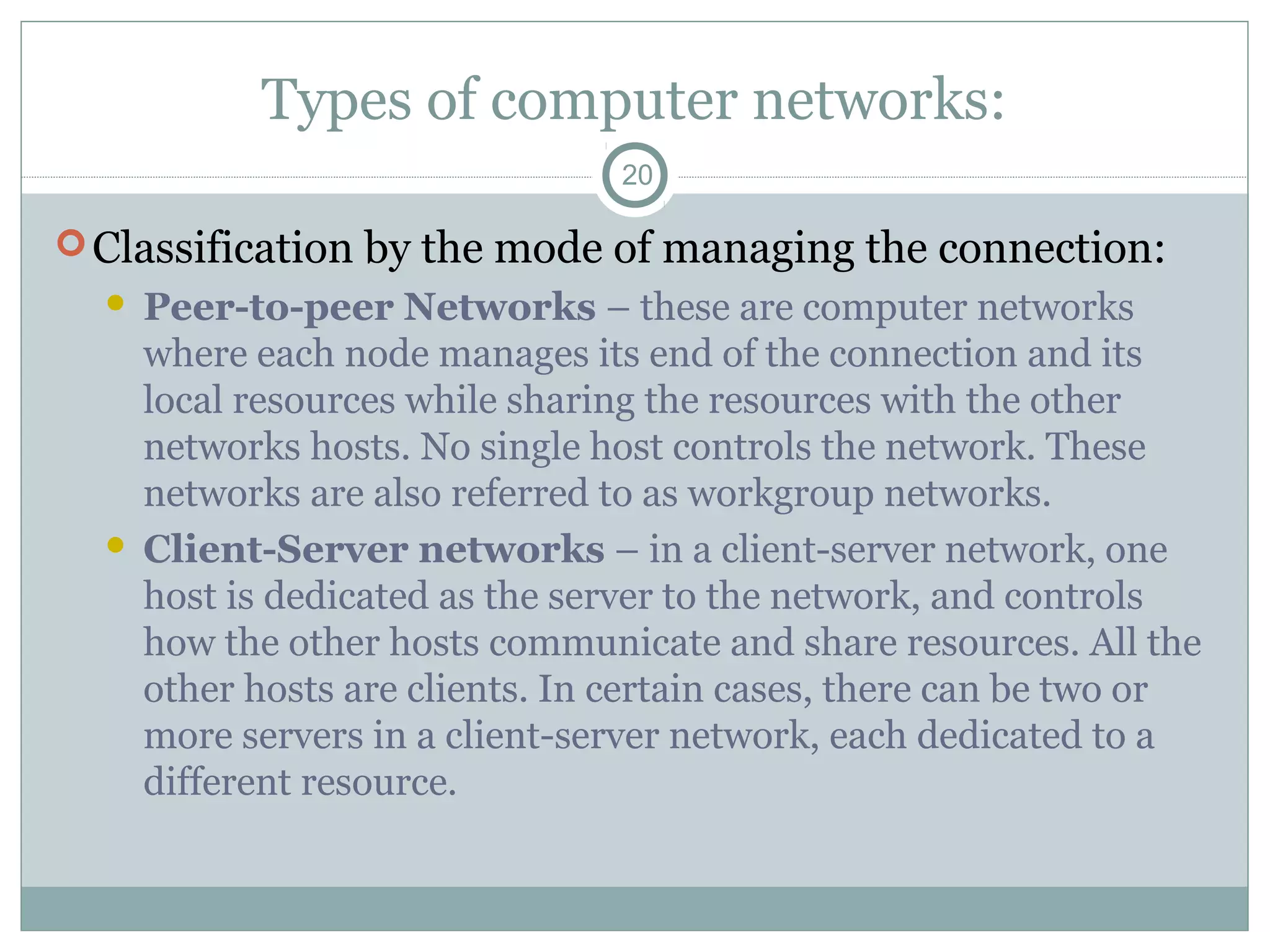 Types of computer networks:
20
Classification by the mode of managing the connection:
 Peer-to-peer Networks – these are computer networks
where each node manages its end of the connection and its
local resources while sharing the resources with the other
networks hosts. No single host controls the network. These
networks are also referred to as workgroup networks.
 Client-Server networks – in a client-server network, one
host is dedicated as the server to the network, and controls
how the other hosts communicate and share resources. All the
other hosts are clients. In certain cases, there can be two or
more servers in a client-server network, each dedicated to a
different resource.
 