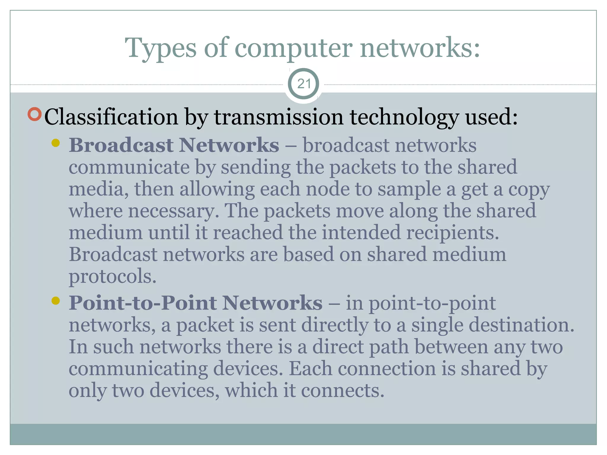 Types of computer networks:
21
Classification by transmission technology used:
 Broadcast Networks – broadcast networks
communicate by sending the packets to the shared
media, then allowing each node to sample a get a copy
where necessary. The packets move along the shared
medium until it reached the intended recipients.
Broadcast networks are based on shared medium
protocols.
 Point-to-Point Networks – in point-to-point
networks, a packet is sent directly to a single destination.
In such networks there is a direct path between any two
communicating devices. Each connection is shared by
only two devices, which it connects.
 