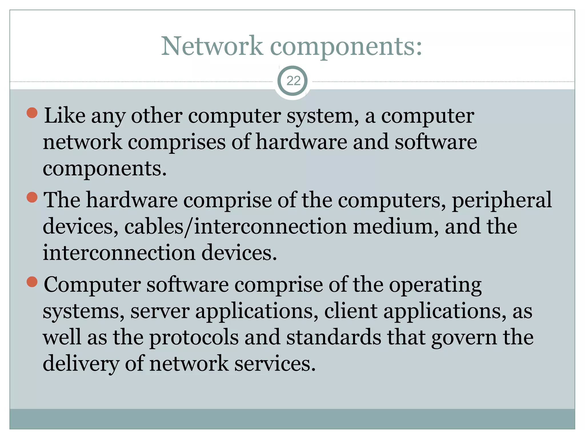 Network components:
22
Like any other computer system, a computer
network comprises of hardware and software
components.
The hardware comprise of the computers, peripheral
devices, cables/interconnection medium, and the
interconnection devices.
Computer software comprise of the operating
systems, server applications, client applications, as
well as the protocols and standards that govern the
delivery of network services.
 