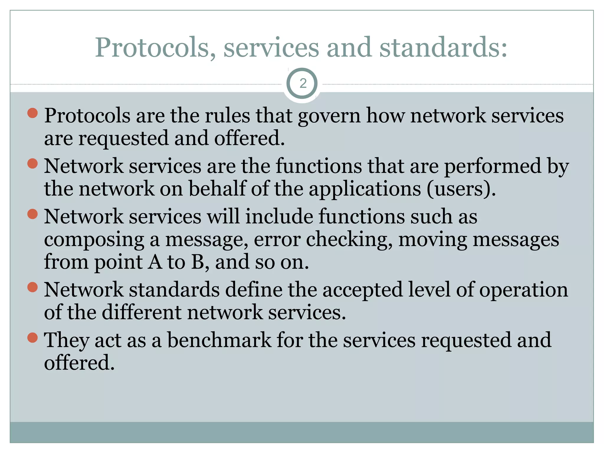 Protocols, services and standards:
2
Protocols are the rules that govern how network services
are requested and offered.
Network services are the functions that are performed by
the network on behalf of the applications (users).
Network services will include functions such as
composing a message, error checking, moving messages
from point A to B, and so on.
Network standards define the accepted level of operation
of the different network services.
They act as a benchmark for the services requested and
offered.
 