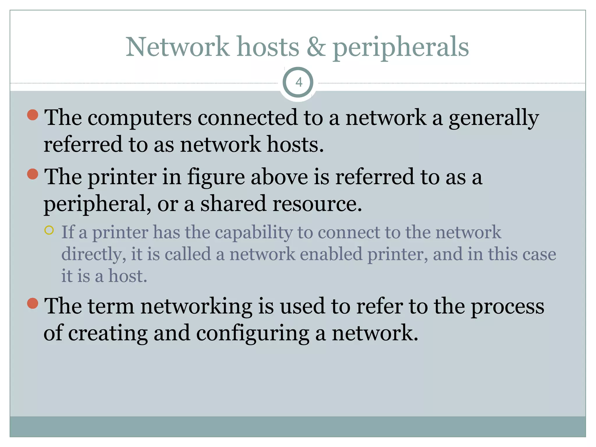 Network hosts & peripherals
4
The computers connected to a network a generally
referred to as network hosts.
The printer in figure above is referred to as a
peripheral, or a shared resource.
 If a printer has the capability to connect to the network
directly, it is called a network enabled printer, and in this case
it is a host.
The term networking is used to refer to the process
of creating and configuring a network.
 