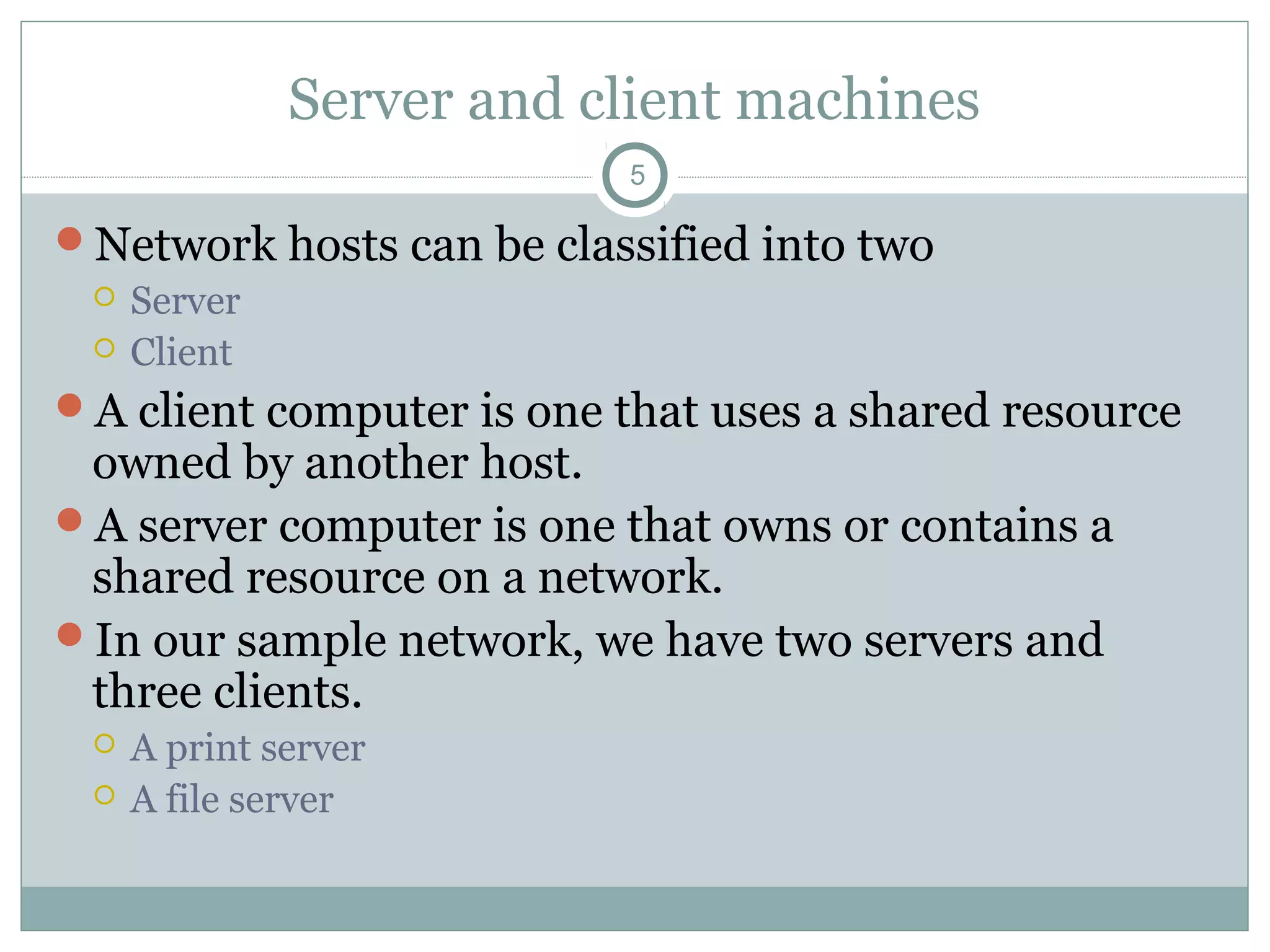 Server and client machines
5
Network hosts can be classified into two
 Server
 Client
A client computer is one that uses a shared resource
owned by another host.
A server computer is one that owns or contains a
shared resource on a network.
In our sample network, we have two servers and
three clients.
 A print server
 A file server
 