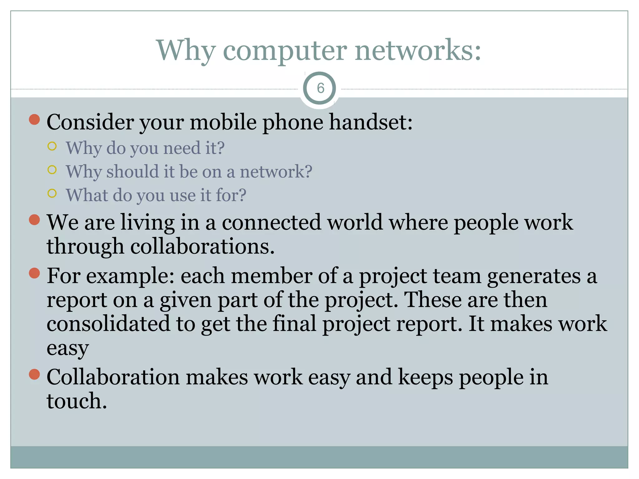 Why computer networks:
6
Consider your mobile phone handset:
 Why do you need it?
 Why should it be on a network?
 What do you use it for?
We are living in a connected world where people work
through collaborations.
For example: each member of a project team generates a
report on a given part of the project. These are then
consolidated to get the final project report. It makes work
easy
Collaboration makes work easy and keeps people in
touch.
 