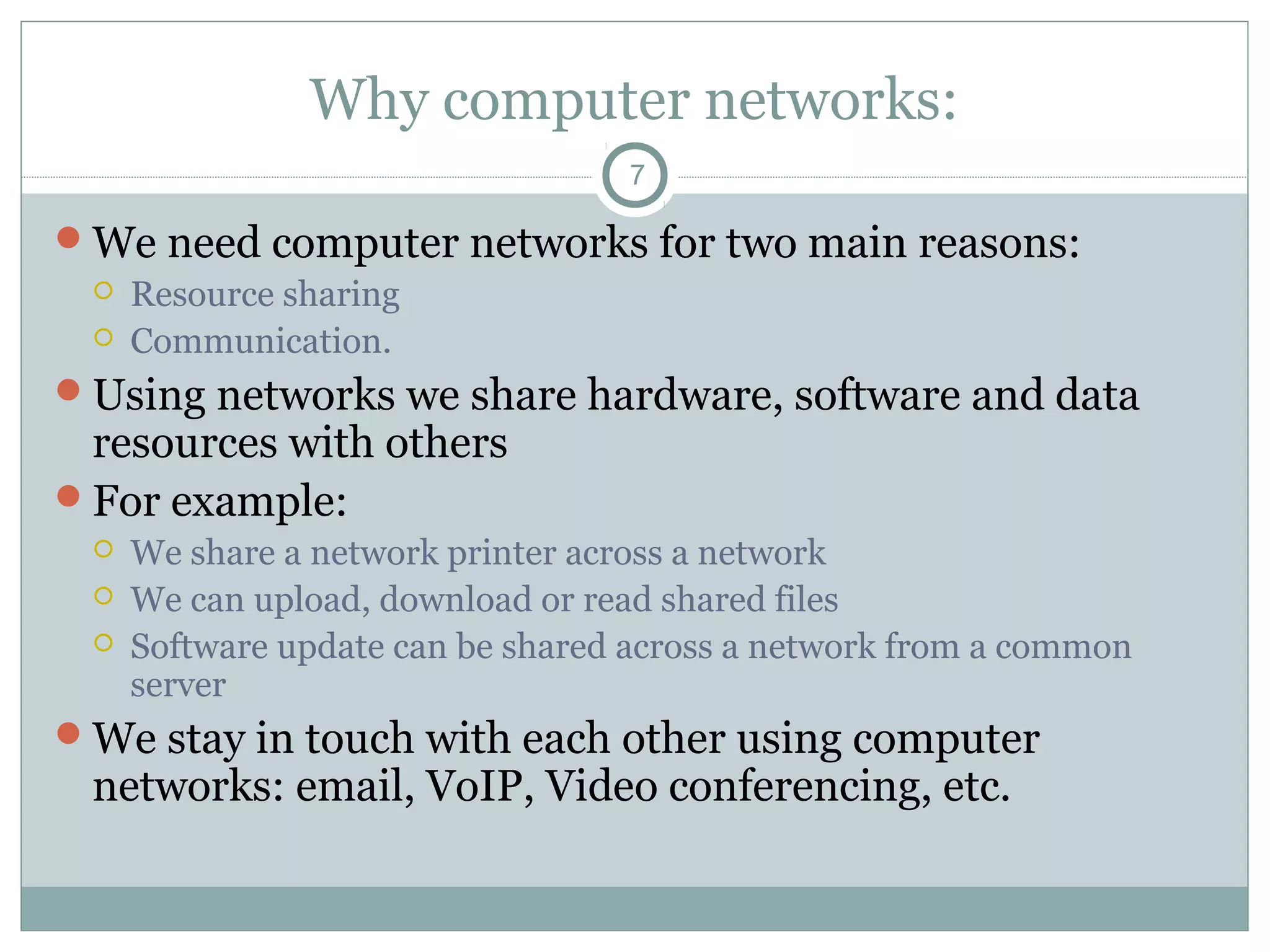 Why computer networks:
7
We need computer networks for two main reasons:
 Resource sharing
 Communication.
Using networks we share hardware, software and data
resources with others
For example:
 We share a network printer across a network
 We can upload, download or read shared files
 Software update can be shared across a network from a common
server
We stay in touch with each other using computer
networks: email, VoIP, Video conferencing, etc.
 