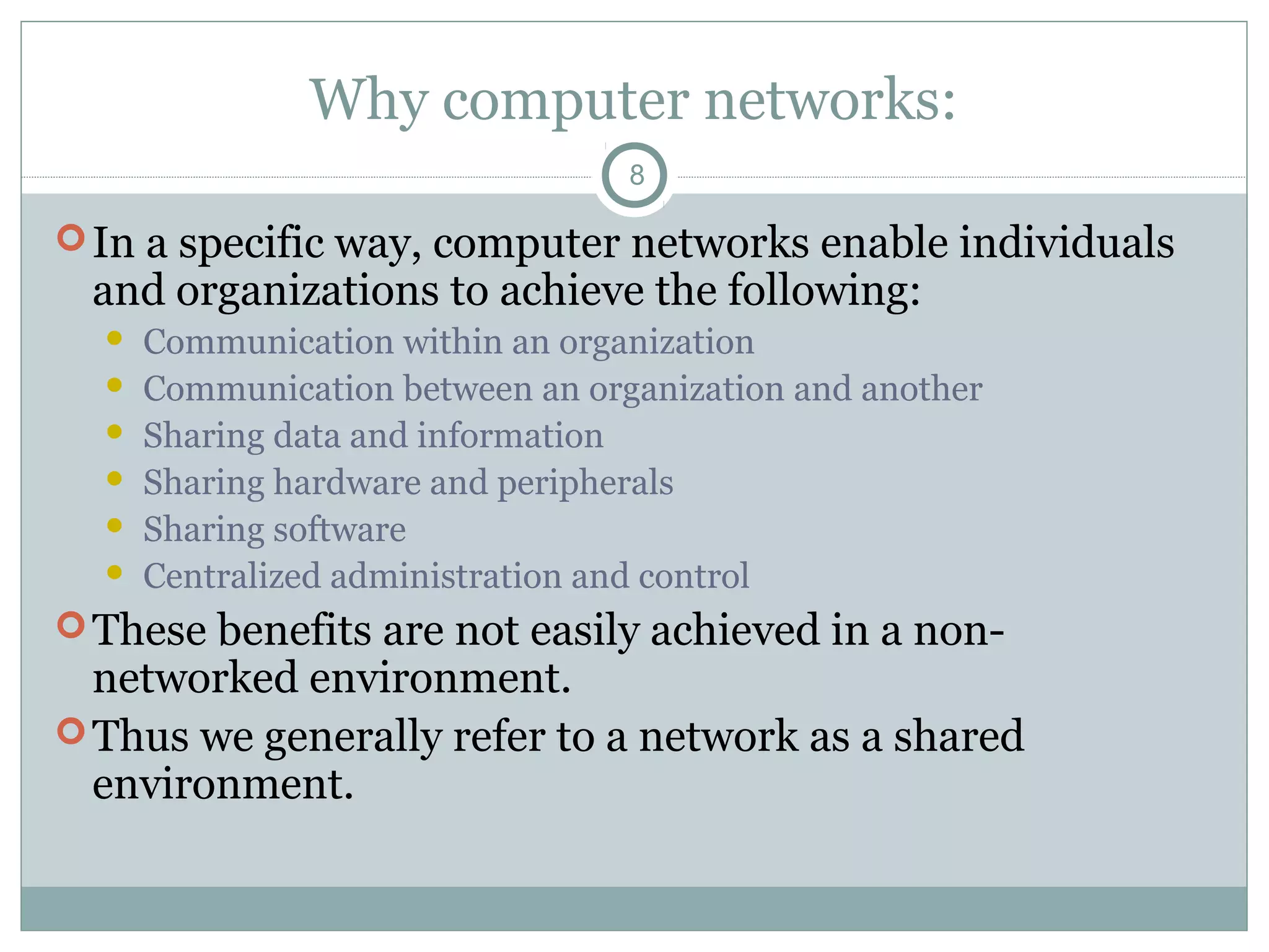 Why computer networks:
8
In a specific way, computer networks enable individuals
and organizations to achieve the following:
 Communication within an organization
 Communication between an organization and another
 Sharing data and information
 Sharing hardware and peripherals
 Sharing software
 Centralized administration and control
These benefits are not easily achieved in a non-
networked environment.
Thus we generally refer to a network as a shared
environment.
 