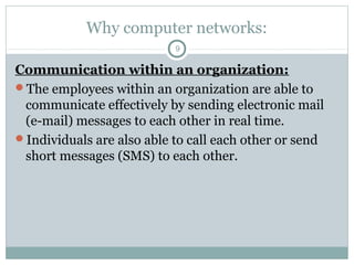 Why computer networks:
9
Communication within an organization:
The employees within an organization are able to
communicate effectively by sending electronic mail
(e-mail) messages to each other in real time.
Individuals are also able to call each other or send
short messages (SMS) to each other.
 