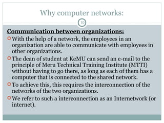 Why computer networks:
10
Communication between organizations:
With the help of a network, the employees in an
organization are able to communicate with employees in
other organizations.
The dean of student at KeMU can send an e-mail to the
principle of Meru Technical Training Institute (MTTI)
without having to go there, as long as each of them has a
computer that is connected to the shared network.
To achieve this, this requires the interconnection of the
networks of the two organizations.
We refer to such a interconnection as an Internetwork (or
internet).
 