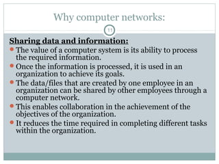 Why computer networks:
11
Sharing data and information:
The value of a computer system is its ability to process
the required information.
Once the information is processed, it is used in an
organization to achieve its goals.
The data/files that are created by one employee in an
organization can be shared by other employees through a
computer network.
This enables collaboration in the achievement of the
objectives of the organization.
It reduces the time required in completing different tasks
within the organization.
 