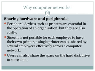 Why computer networks:
12
Sharing hardware and peripherals:
Peripheral devices such as printers are essential in
the operation of an organization, but they are also
costly.
Since it is not possible for each employee to have
their own printer, a single printer can be shared by
several employees effectively across a computer
network.
Users can also share the space on the hard disk drive
to store data.
 