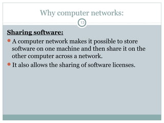 Why computer networks:
13
Sharing software:
A computer network makes it possible to store
software on one machine and then share it on the
other computer across a network.
It also allows the sharing of software licenses.
 