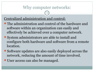 Why computer networks:
14
Centralized administration and control:
The administration and control of the hardware and
software within an organization can easily and
effectively be achieved over a computer network.
System administrators are able to install and
configure both hardware and software from a remote
location.
Software updates are also easily deployed across the
network, reducing the amount of time involved.
User access can also be managed.
 