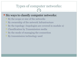 Types of computer networks:
15
Six ways to classify computer networks:
 By the scope or size of the networks
 By ownership of the network Infrastructure
 By the topology: (topologies are covered in module 2)
 Classification by Transmission media
 By the mode of managing the connection
 By transmission technology used
 